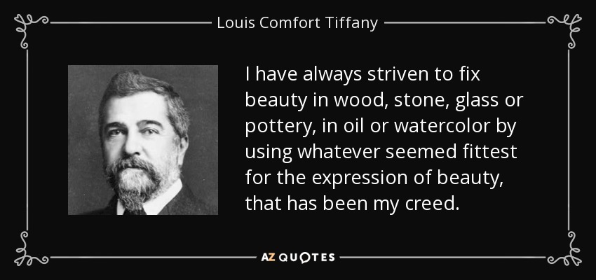 I have always striven to fix beauty in wood, stone, glass or pottery, in oil or watercolor by using whatever seemed fittest for the expression of beauty, that has been my creed. - Louis Comfort Tiffany