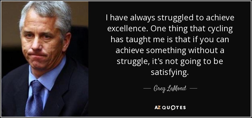 I have always struggled to achieve excellence. One thing that cycling has taught me is that if you can achieve something without a struggle, it's not going to be satisfying. - Greg LeMond