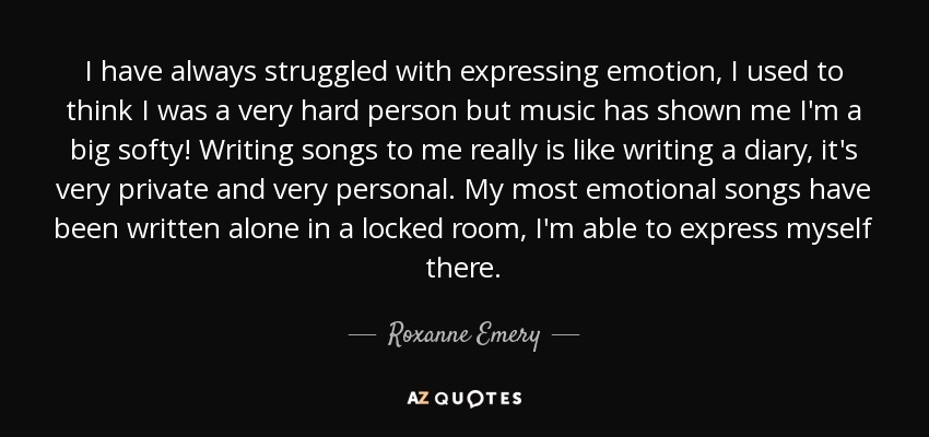 I have always struggled with expressing emotion, I used to think I was a very hard person but music has shown me I'm a big softy! Writing songs to me really is like writing a diary, it's very private and very personal. My most emotional songs have been written alone in a locked room, I'm able to express myself there. - Roxanne Emery