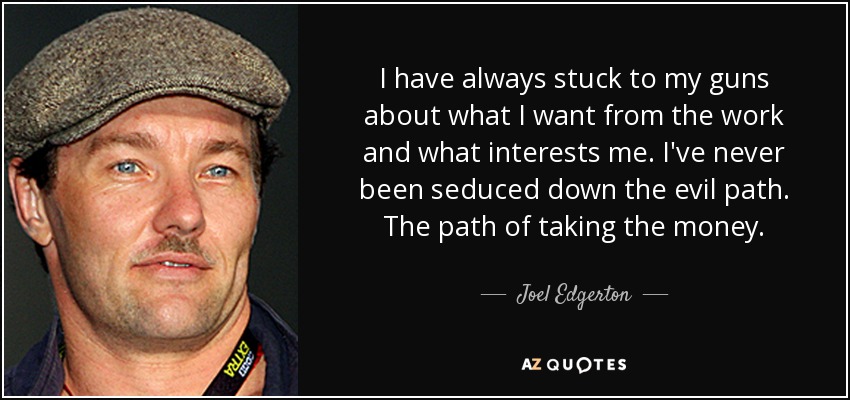 I have always stuck to my guns about what I want from the work and what interests me. I've never been seduced down the evil path. The path of taking the money. - Joel Edgerton