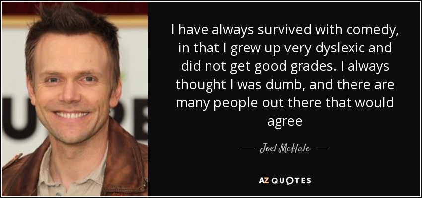 I have always survived with comedy, in that I grew up very dyslexic and did not get good grades. I always thought I was dumb, and there are many people out there that would agree - Joel McHale