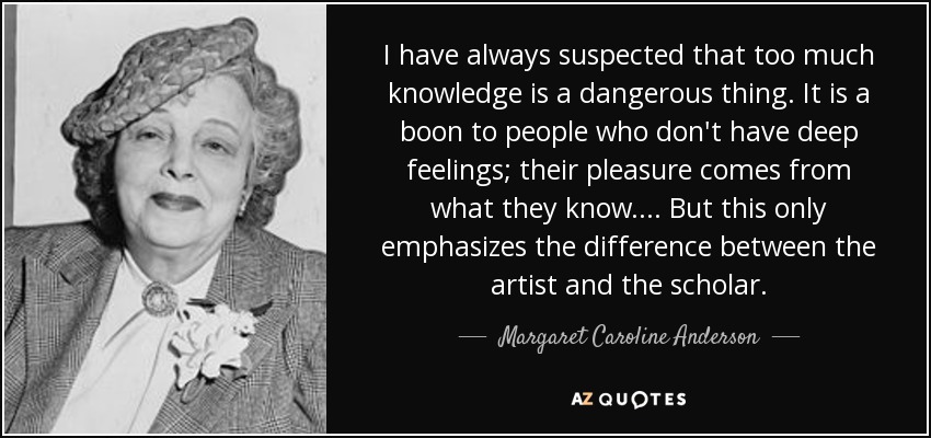 I have always suspected that too much knowledge is a dangerous thing. It is a boon to people who don't have deep feelings; their pleasure comes from what they know. . . . But this only emphasizes the difference between the artist and the scholar. - Margaret Caroline Anderson