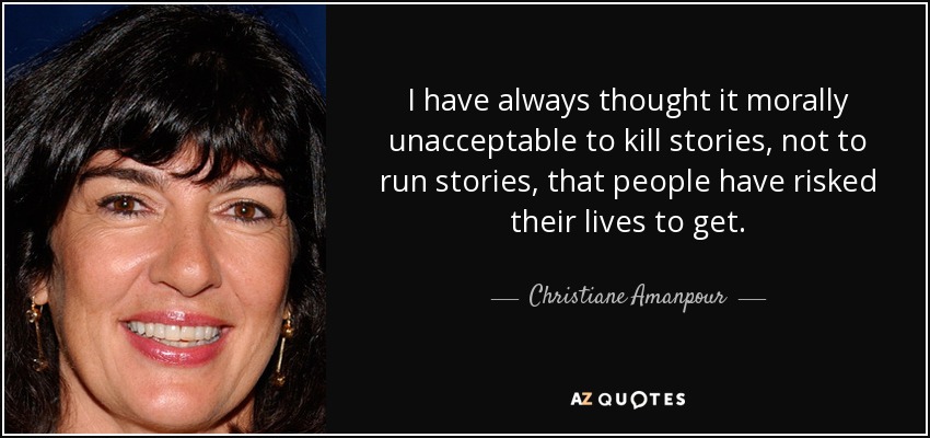 I have always thought it morally unacceptable to kill stories, not to run stories, that people have risked their lives to get. - Christiane Amanpour
