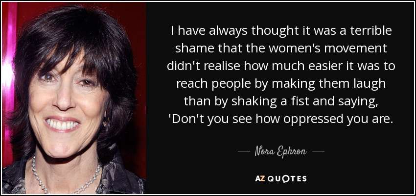 I have always thought it was a terrible shame that the women's movement didn't realise how much easier it was to reach people by making them laugh than by shaking a fist and saying, 'Don't you see how oppressed you are. - Nora Ephron