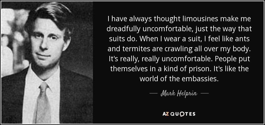 I have always thought limousines make me dreadfully uncomfortable, just the way that suits do. When I wear a suit, I feel like ants and termites are crawling all over my body. It's really, really uncomfortable. People put themselves in a kind of prison. It's like the world of the embassies. - Mark Helprin