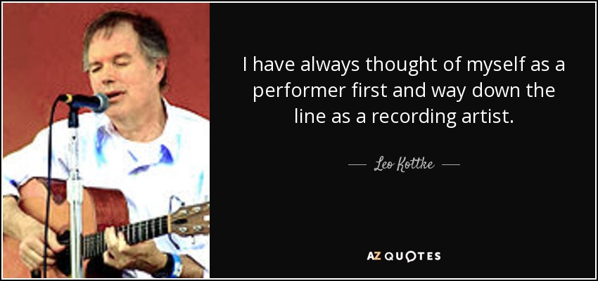 I have always thought of myself as a performer first and way down the line as a recording artist. - Leo Kottke