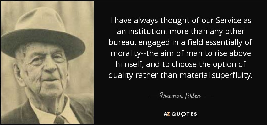 I have always thought of our Service as an institution, more than any other bureau, engaged in a field essentially of morality--the aim of man to rise above himself, and to choose the option of quality rather than material superfluity. - Freeman Tilden