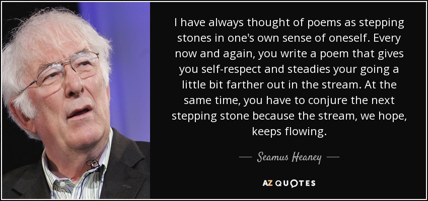 I have always thought of poems as stepping stones in one's own sense of oneself. Every now and again, you write a poem that gives you self-respect and steadies your going a little bit farther out in the stream. At the same time, you have to conjure the next stepping stone because the stream, we hope, keeps flowing. - Seamus Heaney