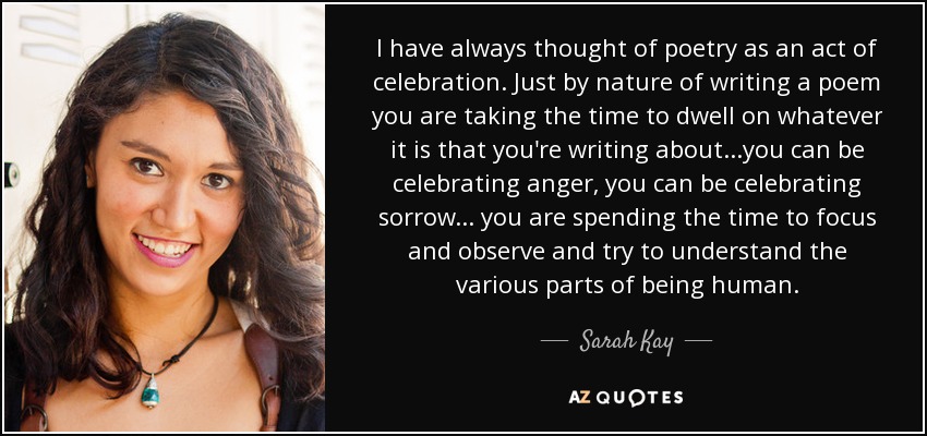 I have always thought of poetry as an act of celebration. Just by nature of writing a poem you are taking the time to dwell on whatever it is that you're writing about...you can be celebrating anger, you can be celebrating sorrow... you are spending the time to focus and observe and try to understand the various parts of being human. - Sarah Kay