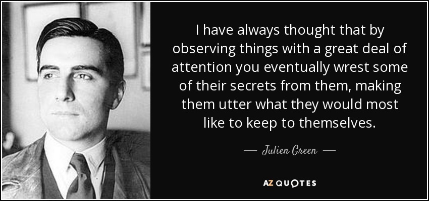 I have always thought that by observing things with a great deal of attention you eventually wrest some of their secrets from them, making them utter what they would most like to keep to themselves. - Julien Green
