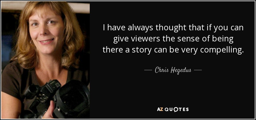 I have always thought that if you can give viewers the sense of being there a story can be very compelling. - Chris Hegedus