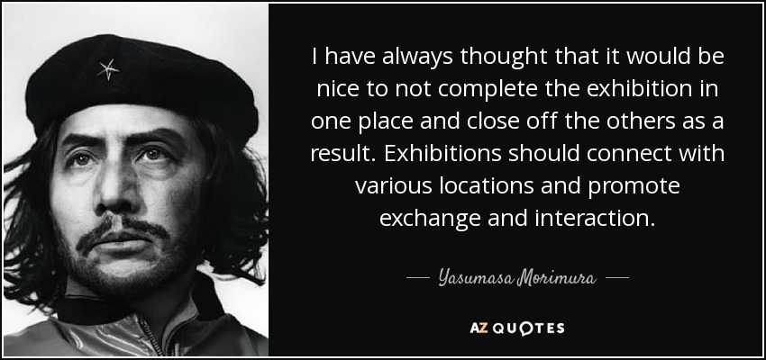 I have always thought that it would be nice to not complete the exhibition in one place and close off the others as a result. Exhibitions should connect with various locations and promote exchange and interaction. - Yasumasa Morimura