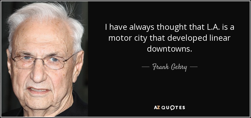 I have always thought that L.A. is a motor city that developed linear downtowns. - Frank Gehry