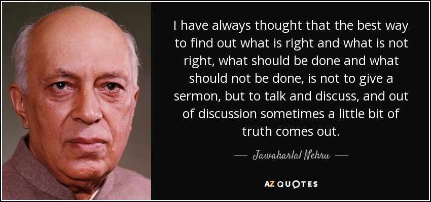 I have always thought that the best way to find out what is right and what is not right, what should be done and what should not be done, is not to give a sermon, but to talk and discuss, and out of discussion sometimes a little bit of truth comes out. - Jawaharlal Nehru