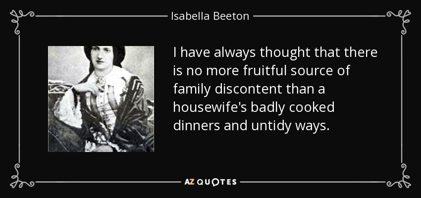 I have always thought that there is no more fruitful source of family discontent than a housewife's badly cooked dinners and untidy ways. - Isabella Beeton