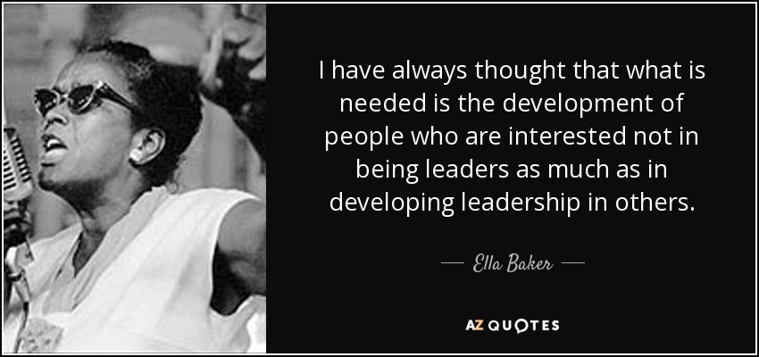 I have always thought that what is needed is the development of people who are interested not in being leaders as much as in developing leadership in others. - Ella Baker