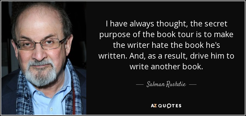 I have always thought, the secret purpose of the book tour is to make the writer hate the book he's written. And, as a result, drive him to write another book. - Salman Rushdie