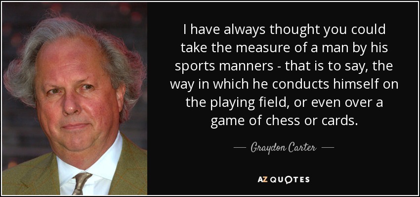 I have always thought you could take the measure of a man by his sports manners - that is to say, the way in which he conducts himself on the playing field, or even over a game of chess or cards. - Graydon Carter