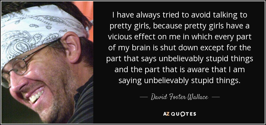 I have always tried to avoid talking to pretty girls, because pretty girls have a vicious effect on me in which every part of my brain is shut down except for the part that says unbelievably stupid things and the part that is aware that I am saying unbelievably stupid things. - David Foster Wallace