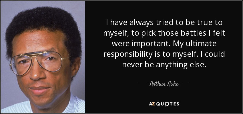 I have always tried to be true to myself, to pick those battles I felt were important. My ultimate responsibility is to myself. I could never be anything else. - Arthur Ashe