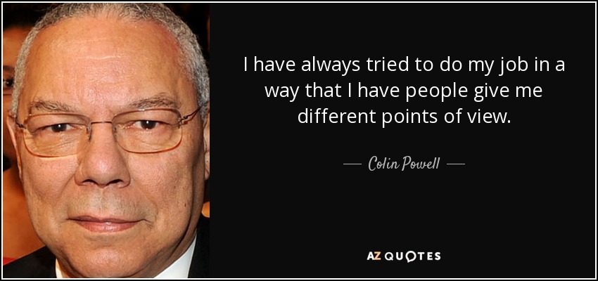I have always tried to do my job in a way that I have people give me different points of view. - Colin Powell