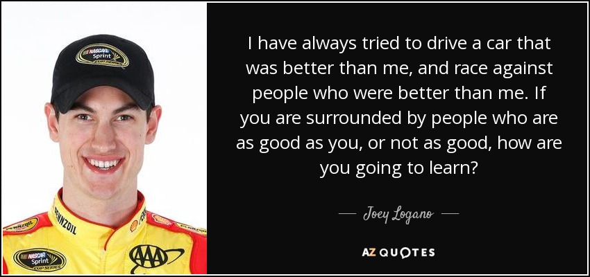 I have always tried to drive a car that was better than me, and race against people who were better than me. If you are surrounded by people who are as good as you, or not as good, how are you going to learn? - Joey Logano
