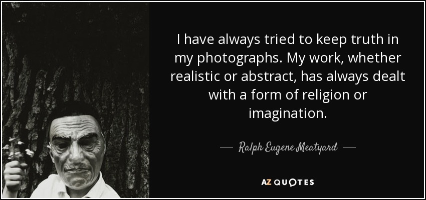 I have always tried to keep truth in my photographs. My work, whether realistic or abstract, has always dealt with a form of religion or imagination. - Ralph Eugene Meatyard