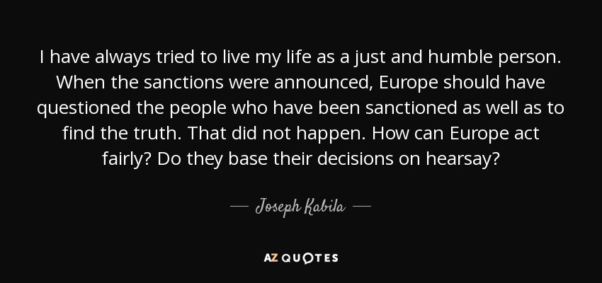 I have always tried to live my life as a just and humble person. When the sanctions were announced, Europe should have questioned the people who have been sanctioned as well as to find the truth. That did not happen. How can Europe act fairly? Do they base their decisions on hearsay? - Joseph Kabila