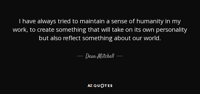 I have always tried to maintain a sense of humanity in my work, to create something that will take on its own personality but also reflect something about our world. - Dean Mitchell