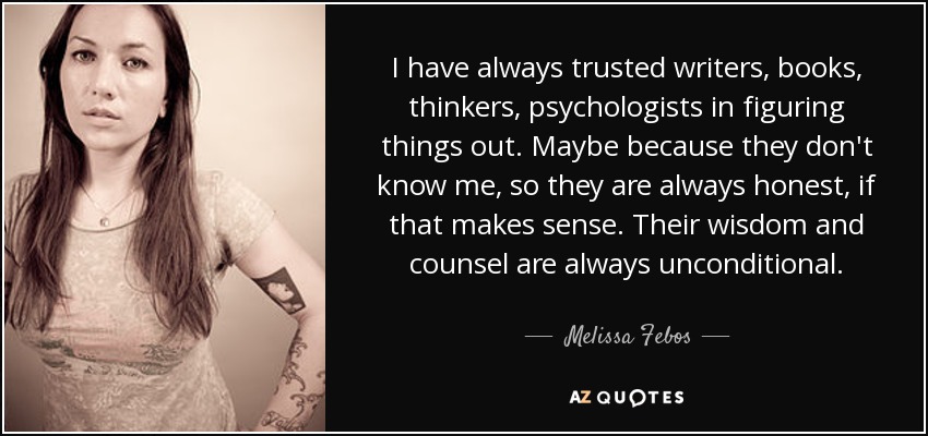 I have always trusted writers, books, thinkers, psychologists in figuring things out. Maybe because they don't know me, so they are always honest, if that makes sense. Their wisdom and counsel are always unconditional. - Melissa Febos