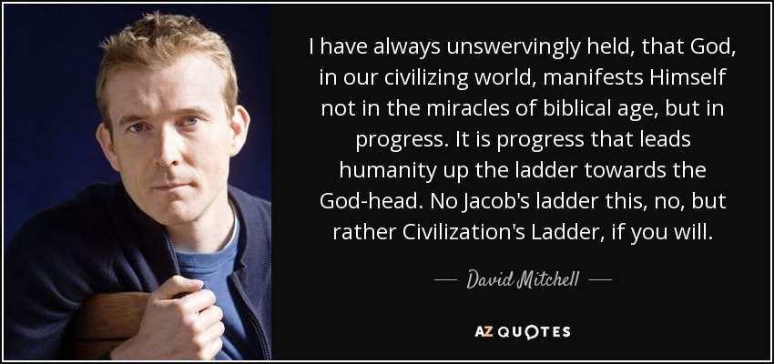 I have always unswervingly held, that God, in our civilizing world, manifests Himself not in the miracles of biblical age, but in progress. It is progress that leads humanity up the ladder towards the God-head. No Jacob's ladder this, no, but rather Civilization's Ladder, if you will. - David Mitchell
