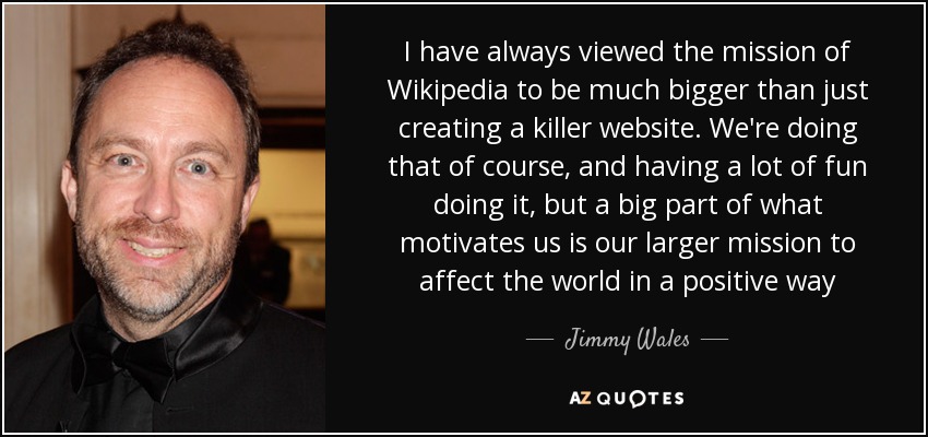 I have always viewed the mission of Wikipedia to be much bigger than just creating a killer website. We're doing that of course, and having a lot of fun doing it, but a big part of what motivates us is our larger mission to affect the world in a positive way - Jimmy Wales