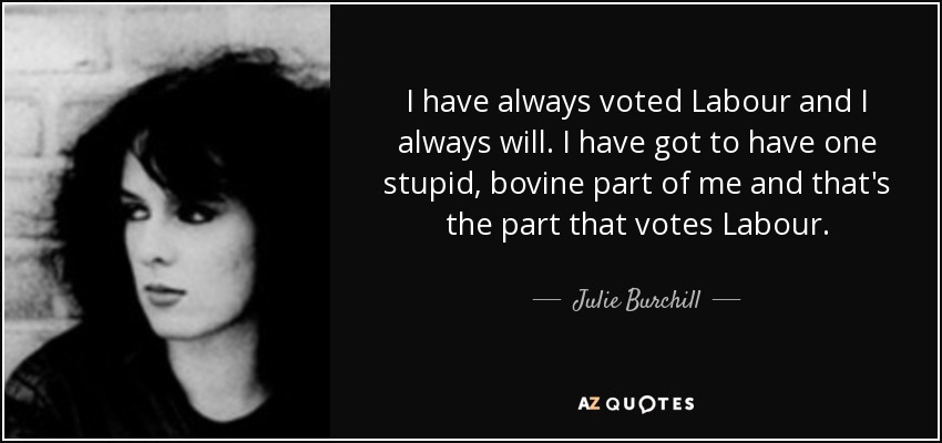 I have always voted Labour and I always will. I have got to have one stupid, bovine part of me and that's the part that votes Labour. - Julie Burchill