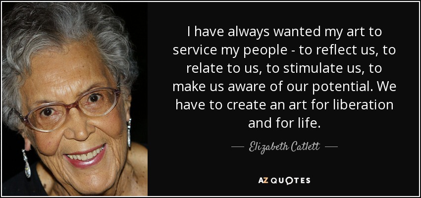 I have always wanted my art to service my people - to reflect us, to relate to us, to stimulate us, to make us aware of our potential. We have to create an art for liberation and for life. - Elizabeth Catlett