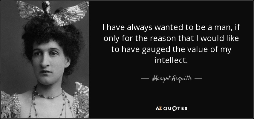 I have always wanted to be a man, if only for the reason that I would like to have gauged the value of my intellect. - Margot Asquith