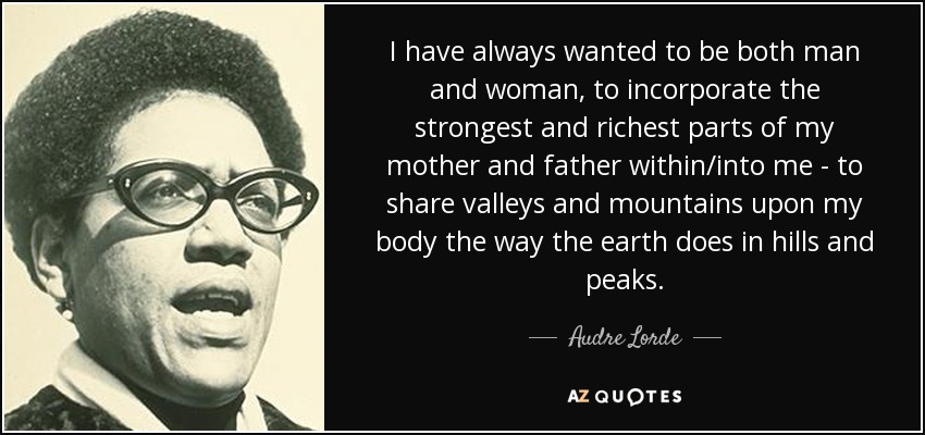 I have always wanted to be both man and woman, to incorporate the strongest and richest parts of my mother and father within/into me - to share valleys and mountains upon my body the way the earth does in hills and peaks. - Audre Lorde