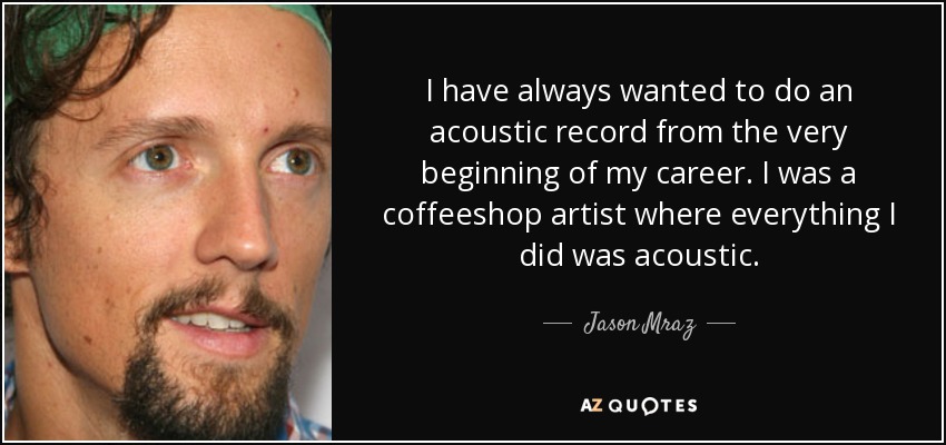 I have always wanted to do an acoustic record from the very beginning of my career. I was a coffeeshop artist where everything I did was acoustic. - Jason Mraz
