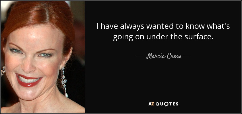 I have always wanted to know what's going on under the surface. - Marcia Cross