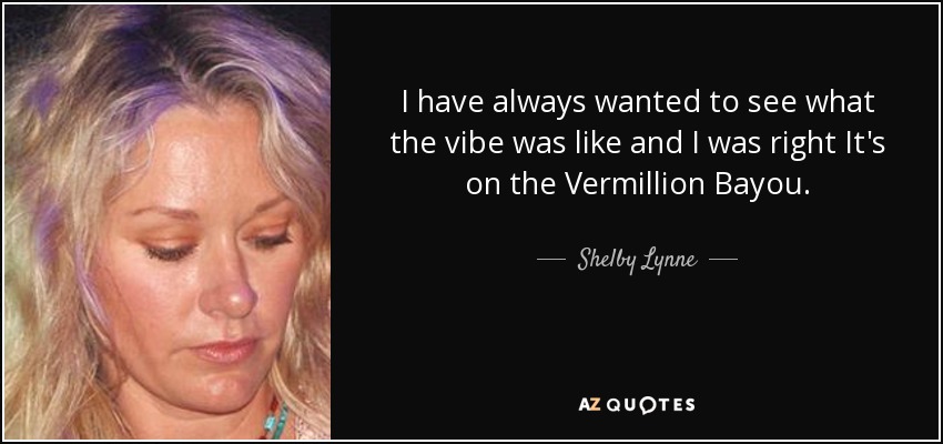 I have always wanted to see what the vibe was like and I was right It's on the Vermillion Bayou. - Shelby Lynne