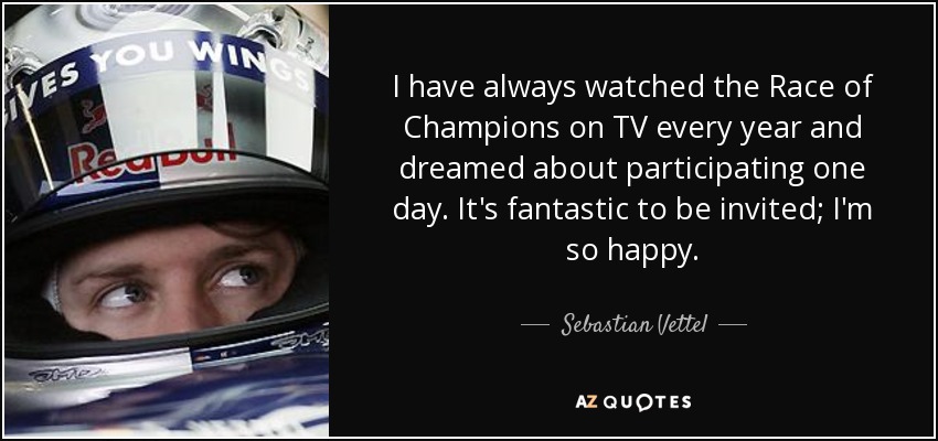 I have always watched the Race of Champions on TV every year and dreamed about participating one day. It's fantastic to be invited; I'm so happy. - Sebastian Vettel