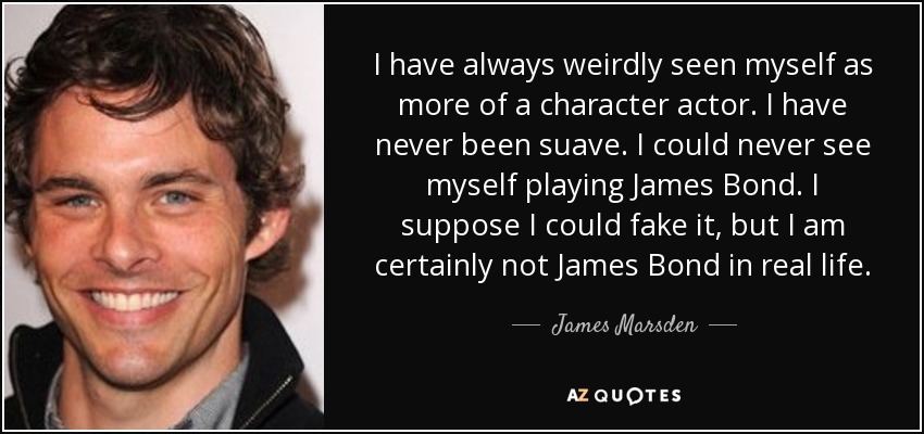 I have always weirdly seen myself as more of a character actor. I have never been suave. I could never see myself playing James Bond. I suppose I could fake it, but I am certainly not James Bond in real life. - James Marsden