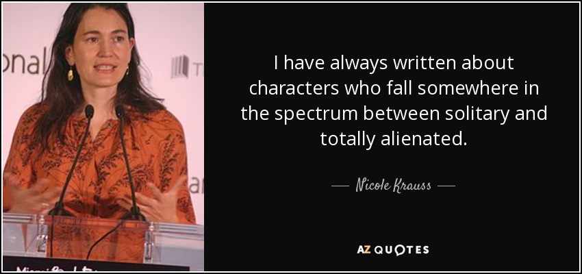 I have always written about characters who fall somewhere in the spectrum between solitary and totally alienated. - Nicole Krauss