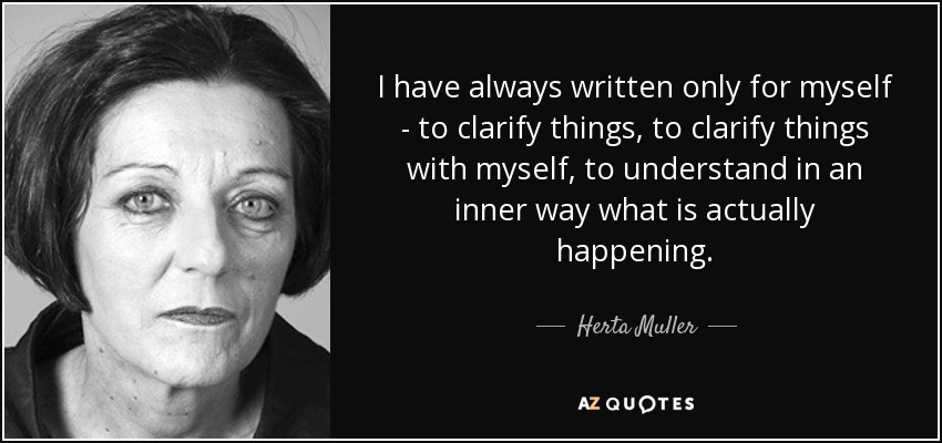 I have always written only for myself - to clarify things, to clarify things with myself, to understand in an inner way what is actually happening. - Herta Muller