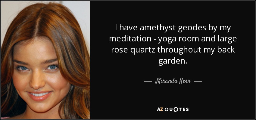 I have amethyst geodes by my meditation - yoga room and large rose quartz throughout my back garden. - Miranda Kerr