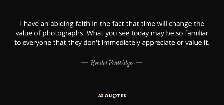 I have an abiding faith in the fact that time will change the value of photographs. What you see today may be so familiar to everyone that they don't immediately appreciate or value it. - Rondal Partridge