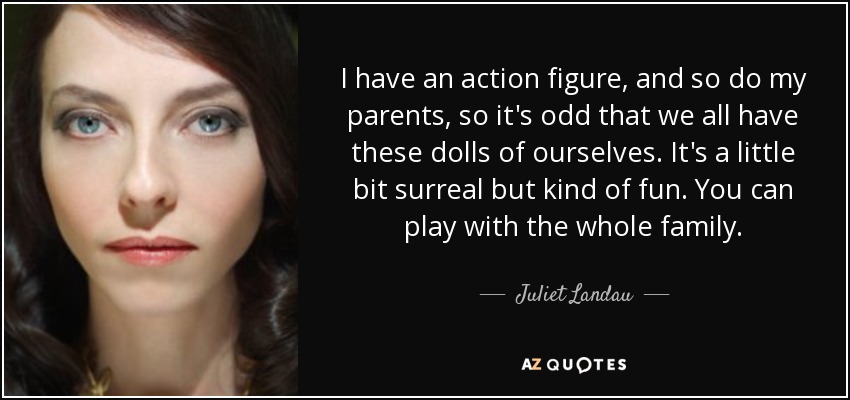 I have an action figure, and so do my parents, so it's odd that we all have these dolls of ourselves. It's a little bit surreal but kind of fun. You can play with the whole family. - Juliet Landau