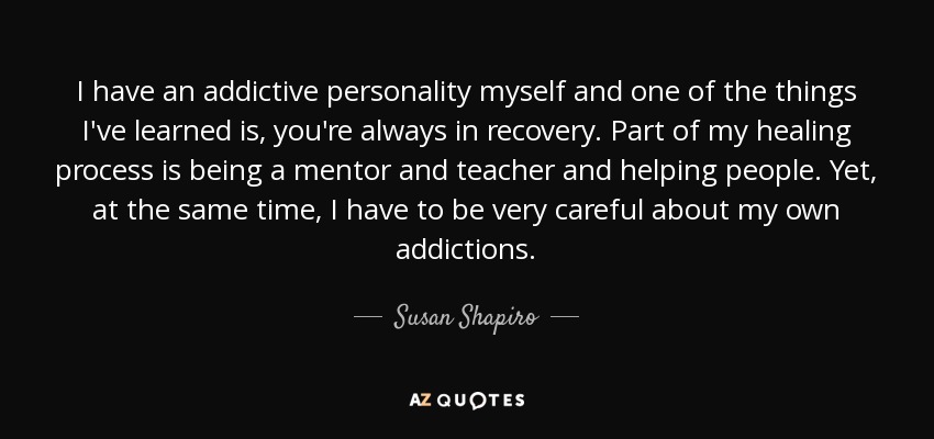 I have an addictive personality myself and one of the things I've learned is, you're always in recovery. Part of my healing process is being a mentor and teacher and helping people. Yet, at the same time, I have to be very careful about my own addictions. - Susan Shapiro