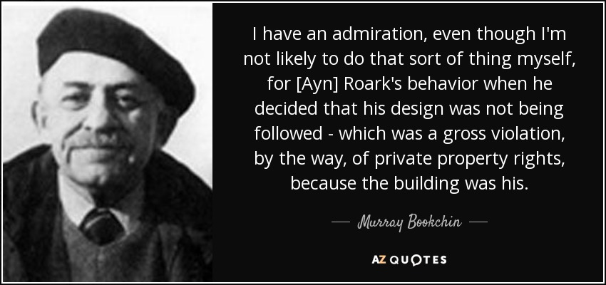 I have an admiration, even though I'm not likely to do that sort of thing myself, for [Ayn] Roark's behavior when he decided that his design was not being followed - which was a gross violation, by the way, of private property rights, because the building was his. - Murray Bookchin