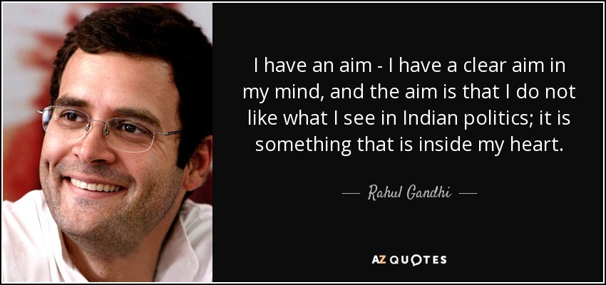 I have an aim - I have a clear aim in my mind, and the aim is that I do not like what I see in Indian politics; it is something that is inside my heart. - Rahul Gandhi