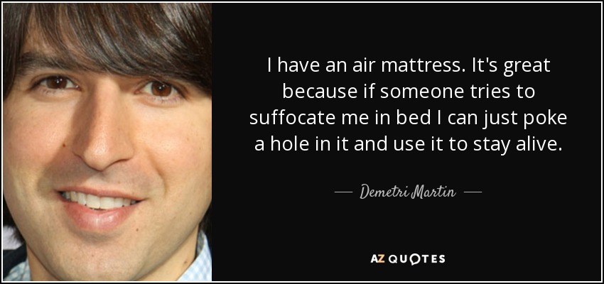 I have an air mattress. It's great because if someone tries to suffocate me in bed I can just poke a hole in it and use it to stay alive. - Demetri Martin